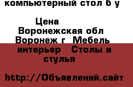 компьютерный стол б/у › Цена ­ 2 000 - Воронежская обл., Воронеж г. Мебель, интерьер » Столы и стулья   